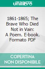 1861-1865; The Brave Who Died Not in Vain: A Poem. E-book. Formato PDF ebook