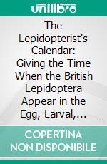 The Lepidopterist's Calendar: Giving the Time When the British Lepidoptera Appear in the Egg, Larval, Pupal, and Imago States; With the Food-Plant, and Habitat. E-book. Formato PDF ebook di Joseph Merrin