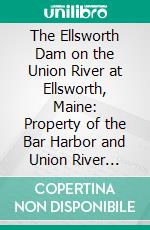 The Ellsworth Dam on the Union River at Ellsworth, Maine: Property of the Bar Harbor and Union River Power Co. E-book. Formato PDF ebook