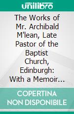 The Works of Mr. Archibald M'lean, Late Pastor of the Baptist Church, Edinburgh: With a Memoir of His Life, Ministry, and Writings. E-book. Formato PDF ebook di Archibald Maclean