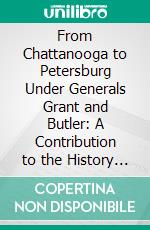 From Chattanooga to Petersburg Under Generals Grant and Butler: A Contribution to the History of the War, and a Personal Vindication. E-book. Formato PDF ebook