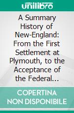 A Summary History of New-England: From the First Settlement at Plymouth, to the Acceptance of the Federal Constitution, Comprehending a General Sketch of the American War. E-book. Formato PDF ebook di Hannah Adams