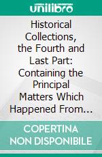 Historical Collections, the Fourth and Last Part: Containing the Principal Matters Which Happened From the Beginning of the Year 1645, to the Death of King Charles the First 1648. E-book. Formato PDF ebook di John Rushworth