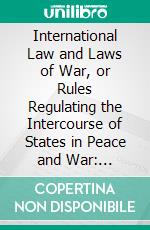 International Law and Laws of War, or Rules Regulating the Intercourse of States in Peace and War: Abridged for the Use of Colleges and Academies. E-book. Formato PDF ebook