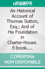 An Historical Account of Thomas Sutton, Esq.; And of His Foundation in Charter-House. E-book. Formato PDF ebook di Philip Bearcroft