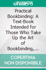 Practical Bookbinding: A Text-Book Intended for Those Who Take Up the Art of Bookbinding, and Designed to Give Sufficient Help to Enable Handy Persons to Bind Their Books and Periodicals. E-book. Formato PDF ebook