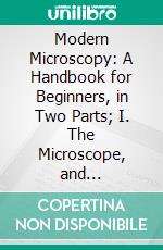 Modern Microscopy: A Handbook for Beginners, in Two Parts; I. The Microscope, and Instructions for Its Use; II. Microscopic Objects, How Prepared and Mounted. E-book. Formato PDF ebook