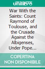 War With the Saints: Count Raymond of Toulouse, and the Crusade Against the Albigenses, Under Pope Innocent III. E-book. Formato PDF ebook