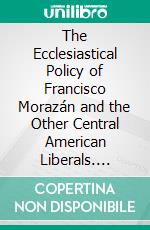 The Ecclesiastical Policy of Francisco Morazán and the Other Central American Liberals. E-book. Formato PDF ebook di Mary Wilhelmine Williams