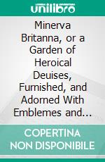 Minerva Britanna, or a Garden of Heroical Deuises, Furnished, and Adorned With Emblemes and Impresa's of Sundry Natures: Newly Devised, Moralized, and Published. E-book. Formato PDF ebook