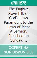 The Fugitive Slave Bill, or God’s Laws Paramount to the Laws of Men: A Sermon, Preached on Sunday, October 20, 1850. E-book. Formato PDF ebook di Nathaniel Colver