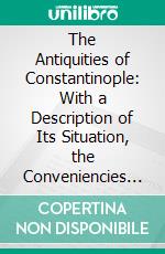 The Antiquities of Constantinople: With a Description of Its Situation, the Conveniencies of Its Port, Its Publick Buildings, the Statuary, Sculpture, Architecture, and Other Curiosities of That City. E-book. Formato PDF ebook di Pierre Gilles