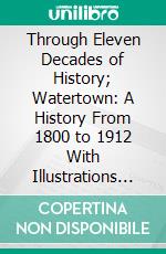 Through Eleven Decades of History; Watertown: A History From 1800 to 1912 With Illustrations and Many Incidents. E-book. Formato PDF