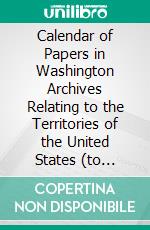 Calendar of Papers in Washington Archives Relating to the Territories of the United States (to 1873). E-book. Formato PDF ebook di David W. Parker