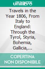 Travels in the Year 1806, From Italy to England: Through the Tyrol, Styria, Bohemia, Gallicia, Poland, and Livonia. E-book. Formato PDF