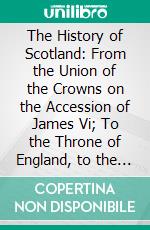 The History of Scotland: From the Union of the Crowns on the Accession of James Vi; To the Throne of England, to the Union of the Kingdoms in the Reign of Queen Anne. E-book. Formato PDF ebook di Malcolm Laing