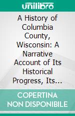 A History of Columbia County, Wisconsin: A Narrative Account of Its Historical Progress, Its People, and Its Principal Interests. E-book. Formato PDF