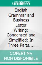 English Grammar and Business Letter Writing: Condensed and Simplified; In Three Parts. E-book. Formato PDF ebook