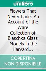 Flowers That Never Fade: An Account of the Ware Collection of Blaschka Glass Models in the Harvard University Museum. E-book. Formato PDF ebook di Franklin Baldwin Wiley