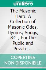 The Masonic Harp: A Collection of Masonic Odes, Hymns, Songs, &C., For the Public and Private Ceremonies and Festivals of the Fraternity. E-book. Formato PDF