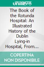 The Book of the Rotunda Hospital: An Illustrated History of the Dublin Lying-in Hospital, From Its Foundation in 1745 to the Present Time. E-book. Formato PDF ebook di Thomas Percy Claude Kirkpatrick