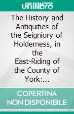 The History and Antiquities of the Seigniory of Holderness, in the East-Riding of the County of York: Including the Abbies of Meaux and Swine, With the Priories of Nunkeeling and Burstall. E-book. Formato PDF ebook