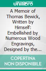 A Memoir of Thomas Bewick, Written by Himself: Embellished by Numerous Wood Engravings, Designed by the Author for a Work on British Fishes. E-book. Formato PDF