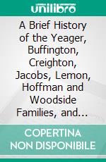 A Brief History of the Yeager, Buffington, Creighton, Jacobs, Lemon, Hoffman and Woodside Families, and Their Collateral Kindred of Pennsylvania. E-book. Formato PDF ebook di James Martin Yeager