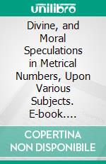 Divine, and Moral Speculations in Metrical Numbers, Upon Various Subjects. E-book. Formato PDF ebook
