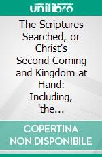 The Scriptures Searched, or Christ's Second Coming and Kingdom at Hand: Including, 'the Resurrection,' 'Day of Judgement,' 'End of All Things,' 'New Heavens' And 'New Earth'. E-book. Formato PDF ebook