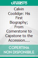 Calvin Coolidge: His First Biography; From Cornerstone to Capstone to the Accession. E-book. Formato PDF