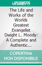 The Life and Works of the Worlds Greatest Evangelist Dwight L. Moody: A Complete and Authentic Review of the Marvelous Career of the Most Remarkable Religious General in History. E-book. Formato PDF ebook