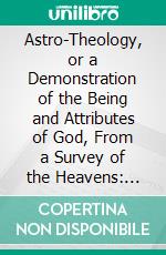 Astro-Theology, or a Demonstration of the Being and Attributes of God, From a Survey of the Heavens: Illustrated With Copper Plates. E-book. Formato PDF ebook