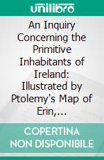 An Inquiry Concerning the Primitive Inhabitants of Ireland: Illustrated by Ptolemy's Map of Erin, Corrected by the Aid of Bardic History. E-book. Formato PDF ebook di Thomas Wood