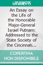 An Essay on the Life of the Honorable Major-General Israel Putnam: Addressed to the State Society of the Cincinnati in Connecticut. E-book. Formato PDF ebook