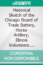 Historical Sketch of the Chicago Board of Trade Battery, Horse Artillery, Illinois Volunteers. E-book. Formato PDF ebook di Chicago Board of Trade Battery