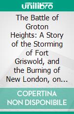 The Battle of Groton Heights: A Story of the Storming of Fort Griswold, and the Burning of New London, on the Sixth of September, 1781. E-book. Formato PDF ebook di Norman Hammond Burnham