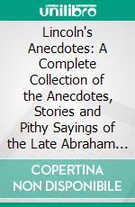 Lincoln's Anecdotes: A Complete Collection of the Anecdotes, Stories and Pithy Sayings of the Late Abraham Lincoln, 16th President of the United States. E-book. Formato PDF ebook di Abraham Lincoln