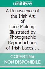 A Renascence of the Irish Art of Lace-Making: Illustrated by Photographic Reproductions of Irish Laces, Made From New and Specially Designed Patterns. E-book. Formato PDF ebook