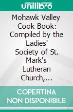 Mohawk Valley Cook Book: Compiled by the Ladies' Society of St. Mark's Lutheran Church, Canajoharie, N. Y., 1889. E-book. Formato PDF ebook di St. Mark's Lutheran Church