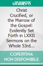 Christ Crucified, or the Marrow of the Gospel: Evidently Set Forth in LXXII Sermons on the Whole 53rd Chapter of Isaiah. E-book. Formato PDF ebook