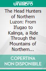 The Head Hunters of Northern Luzon: From Ifugao to Kalinga, a Ride Through the Mountains of Northern Luzon; With an Appendix on the Independence of the Philippines. E-book. Formato PDF ebook di Cornelis de Witt Willcox