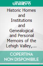 Historic Homes and Institutions and Genealogical and Personal Memoirs of the Lehigh Valley, Pennsylvania. E-book. Formato PDF ebook di John Woolf Jordan