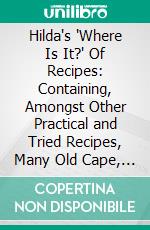 Hilda's 'Where Is It?' Of Recipes: Containing, Amongst Other Practical and Tried Recipes, Many Old Cape, Indian and Malay Dishes and Preserves. E-book. Formato PDF ebook