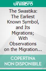 The Swastika: The Earliest Known Symbol, and Its Migrations; With Observations on the Migration of Certain Industries in Prehistoric Times. E-book. Formato PDF ebook di Thomas Wilson