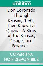 Don Coronado Through Kansas, 1541, Then Known as Quivira: A Story of the Kansas, Osage, and Pawnee Indians. E-book. Formato PDF ebook di John Stowell