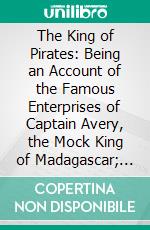 The King of Pirates: Being an Account of the Famous Enterprises of Captain Avery, the Mock King of Madagascar; With His Rambles and Piracies. E-book. Formato PDF ebook