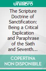 The Scripture Doctrine of Sanctification: Being a Critical Explication and Paraphrase of the Sixth and Seventh Chapters of the Epistle to the Romans, and the Four First Verses of the Eighth Chapter. E-book. Formato PDF ebook di James Fraser