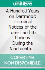 A Hundred Years on Dartmoor: Historical Notices of the Forest and Its Purlieus During the Nineteenth Century. E-book. Formato PDF