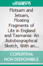 Flotsam and Jetsam, Floating Fragments of Life in England and Tasmania: An Autobiographical Sketch, With an Outline of the Introduction of Responsible Government. E-book. Formato PDF ebook di Henry Button